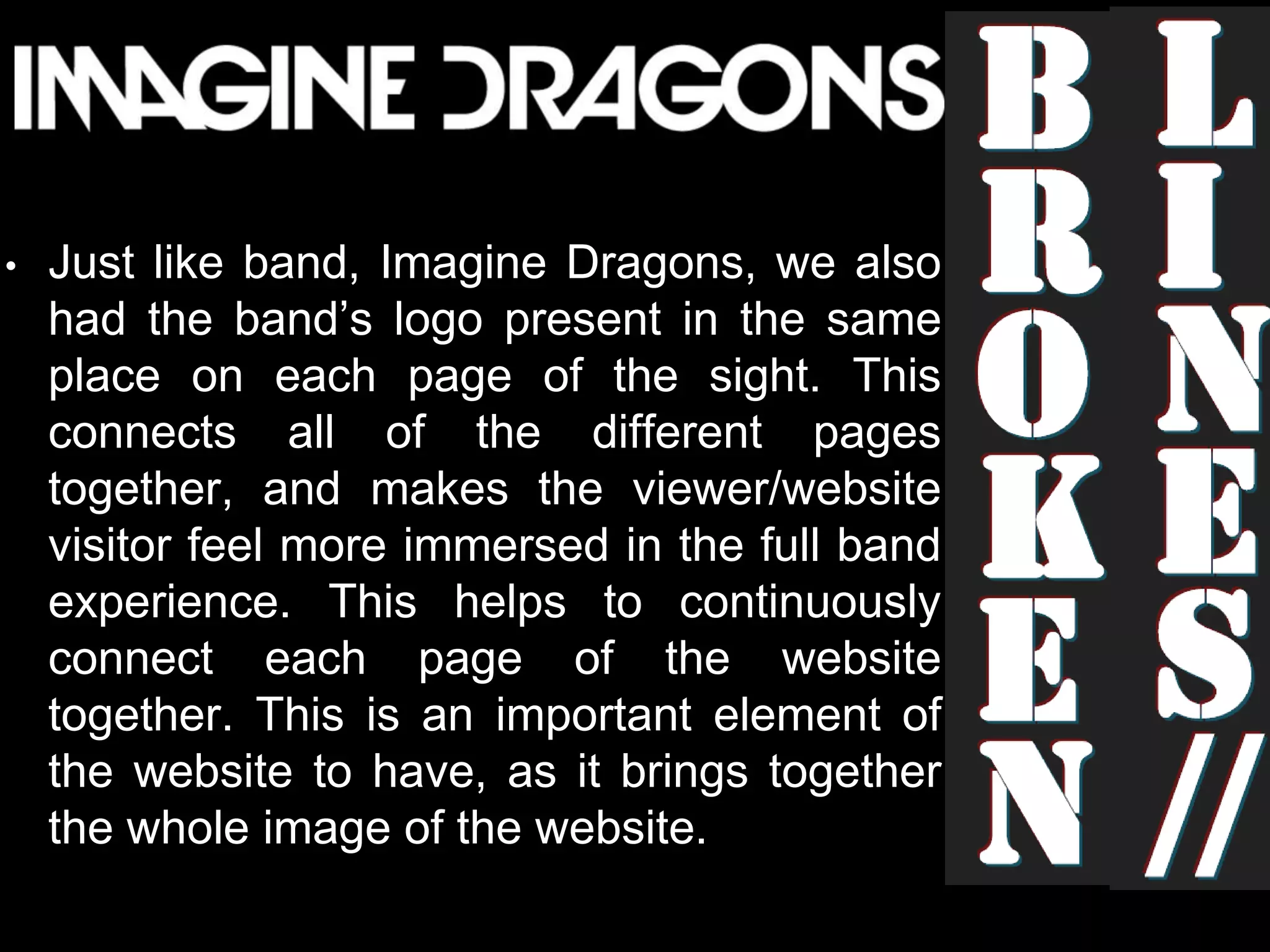 • Just like band, Imagine Dragons, we also
had the band’s logo present in the same
place on each page of the sight. This
connects all of the different pages
together, and makes the viewer/website
visitor feel more immersed in the full band
experience. This helps to continuously
connect each page of the website
together. This is an important element of
the website to have, as it brings together
the whole image of the website.
 