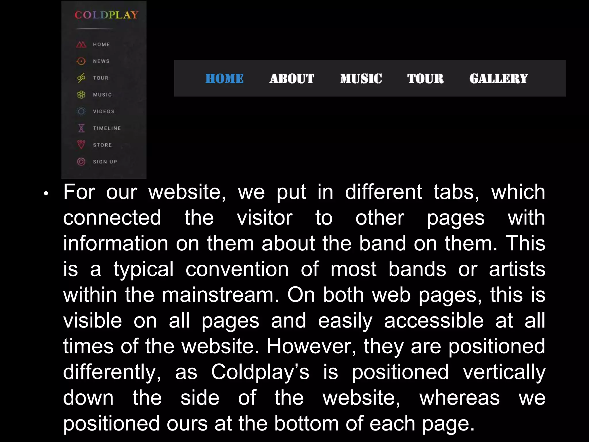 • For our website, we put in different tabs, which
connected the visitor to other pages with
information on them about the band on them. This
is a typical convention of most bands or artists
within the mainstream. On both web pages, this is
visible on all pages and easily accessible at all
times of the website. However, they are positioned
differently, as Coldplay’s is positioned vertically
down the side of the website, whereas we
positioned ours at the bottom of each page.
 