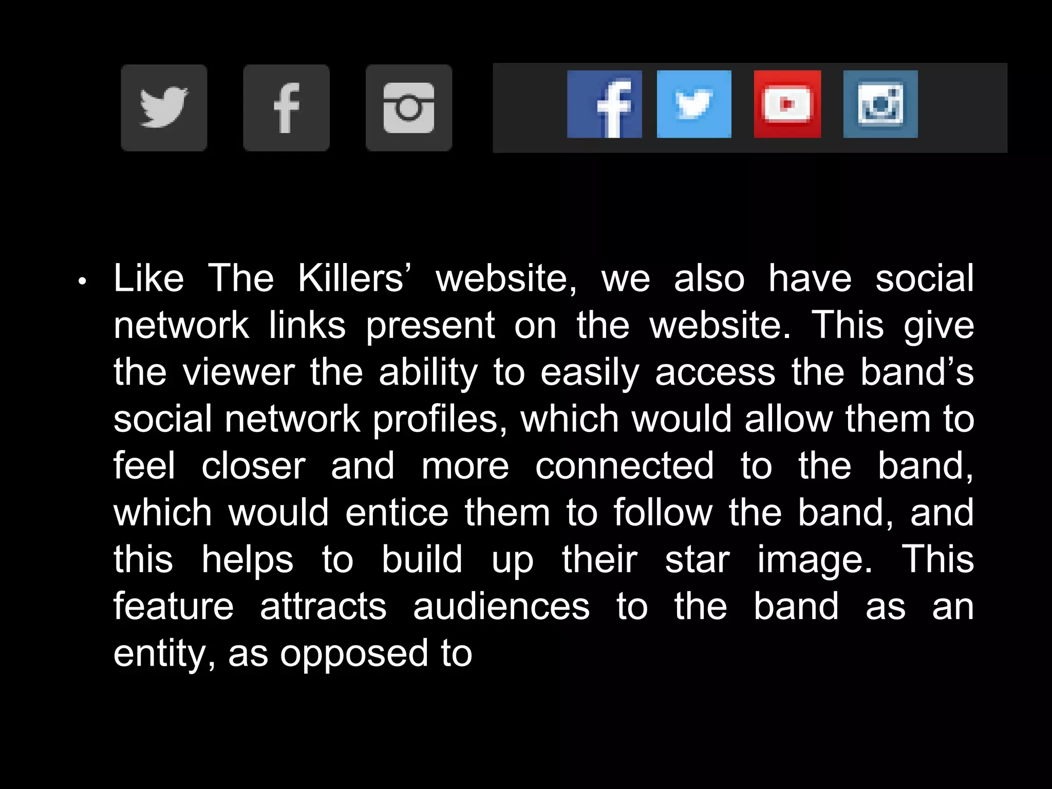 • Like The Killers’ website, we also have social
network links present on the website. This give
the viewer the ability to easily access the band’s
social network profiles, which would allow them to
feel closer and more connected to the band,
which would entice them to follow the band, and
this helps to build up their star image. This
feature attracts audiences to the band as an
entity, as opposed to
 