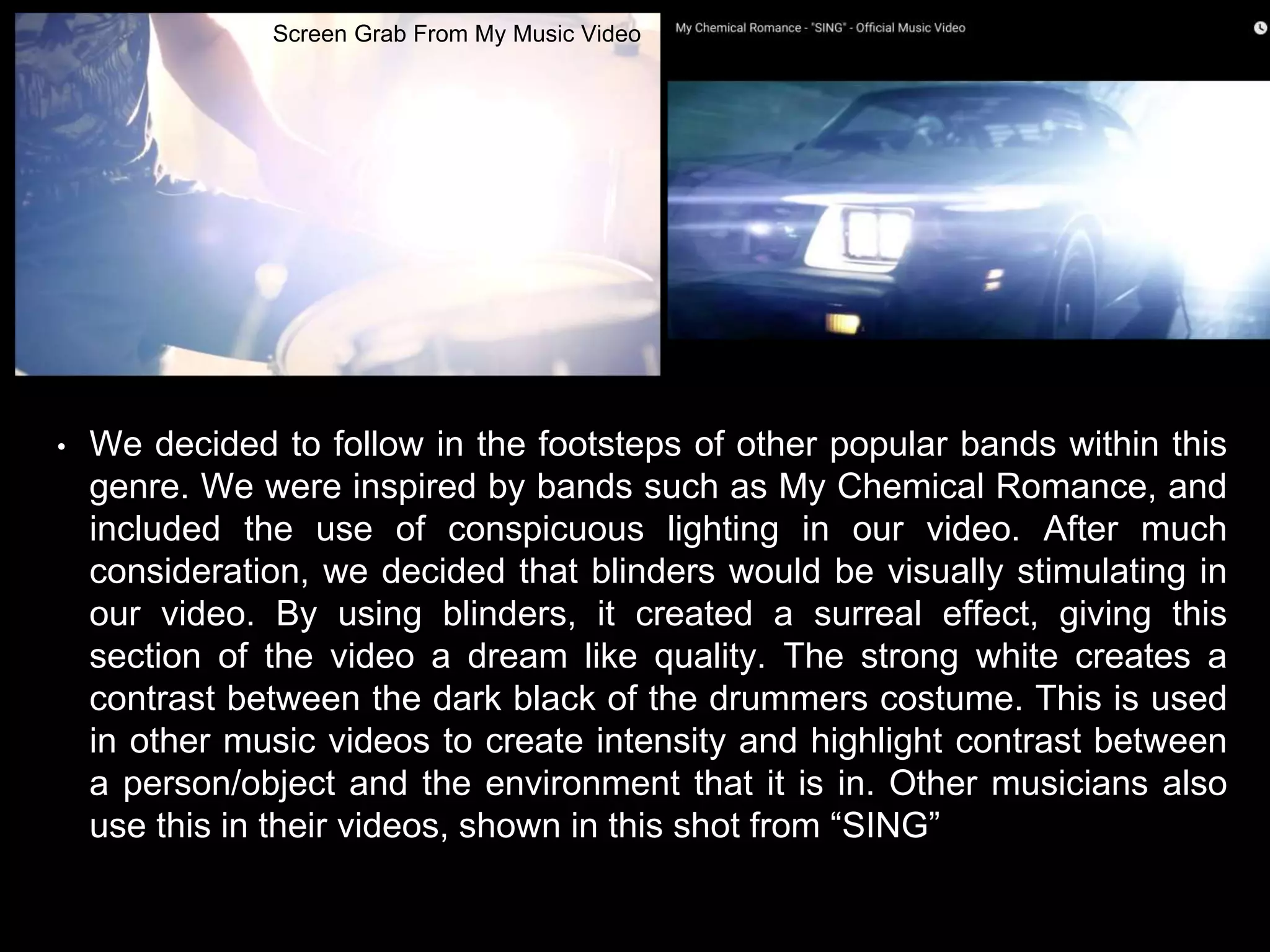 • We decided to follow in the footsteps of other popular bands within this
genre. We were inspired by bands such as My Chemical Romance, and
included the use of conspicuous lighting in our video. After much
consideration, we decided that blinders would be visually stimulating in
our video. By using blinders, it created a surreal effect, giving this
section of the video a dream like quality. The strong white creates a
contrast between the dark black of the drummers costume. This is used
in other music videos to create intensity and highlight contrast between
a person/object and the environment that it is in. Other musicians also
use this in their videos, shown in this shot from “SING”
Screen Grab From My Music Video
 