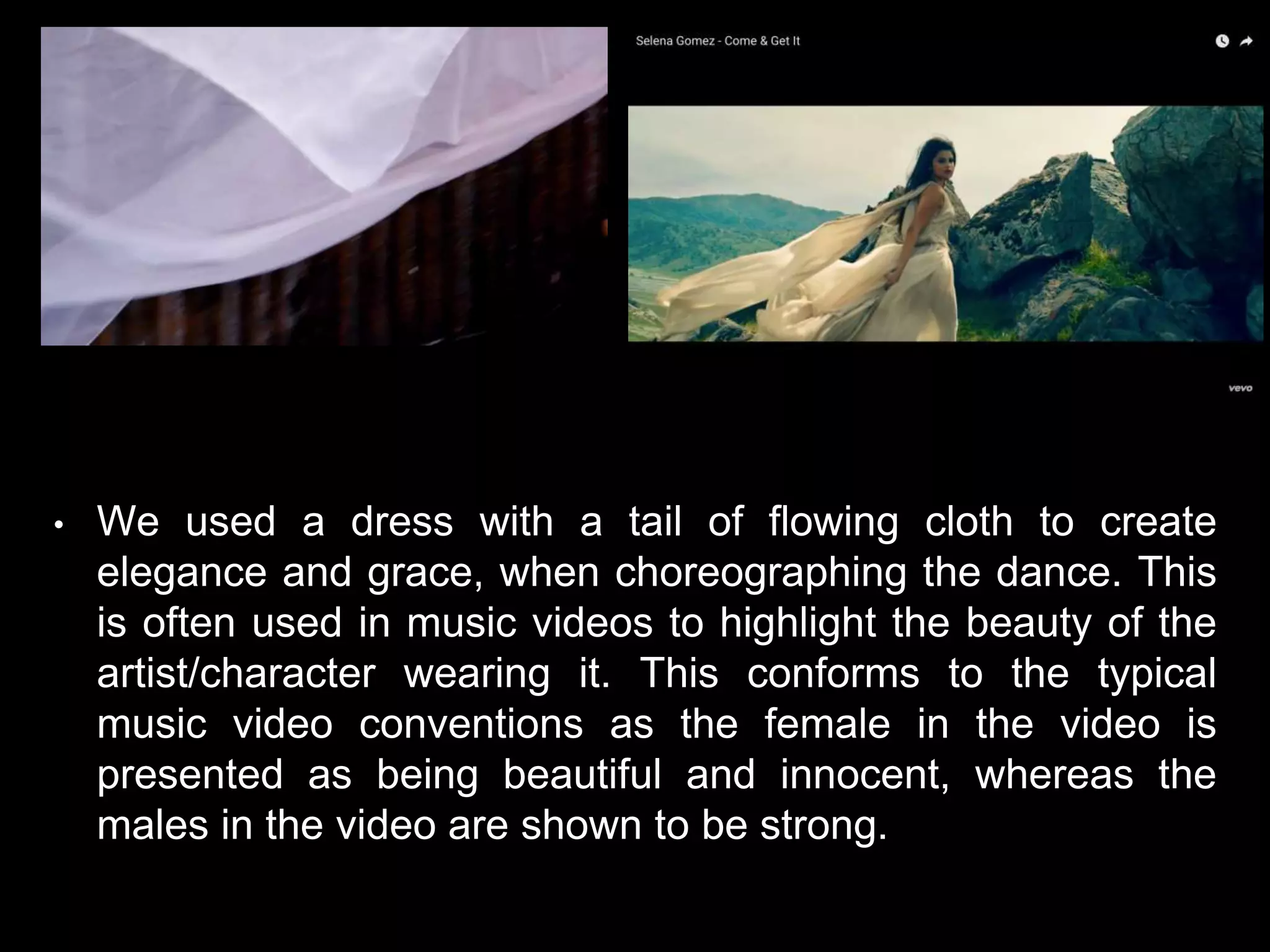 • We used a dress with a tail of flowing cloth to create
elegance and grace, when choreographing the dance. This
is often used in music videos to highlight the beauty of the
artist/character wearing it. This conforms to the typical
music video conventions as the female in the video is
presented as being beautiful and innocent, whereas the
males in the video are shown to be strong.
 