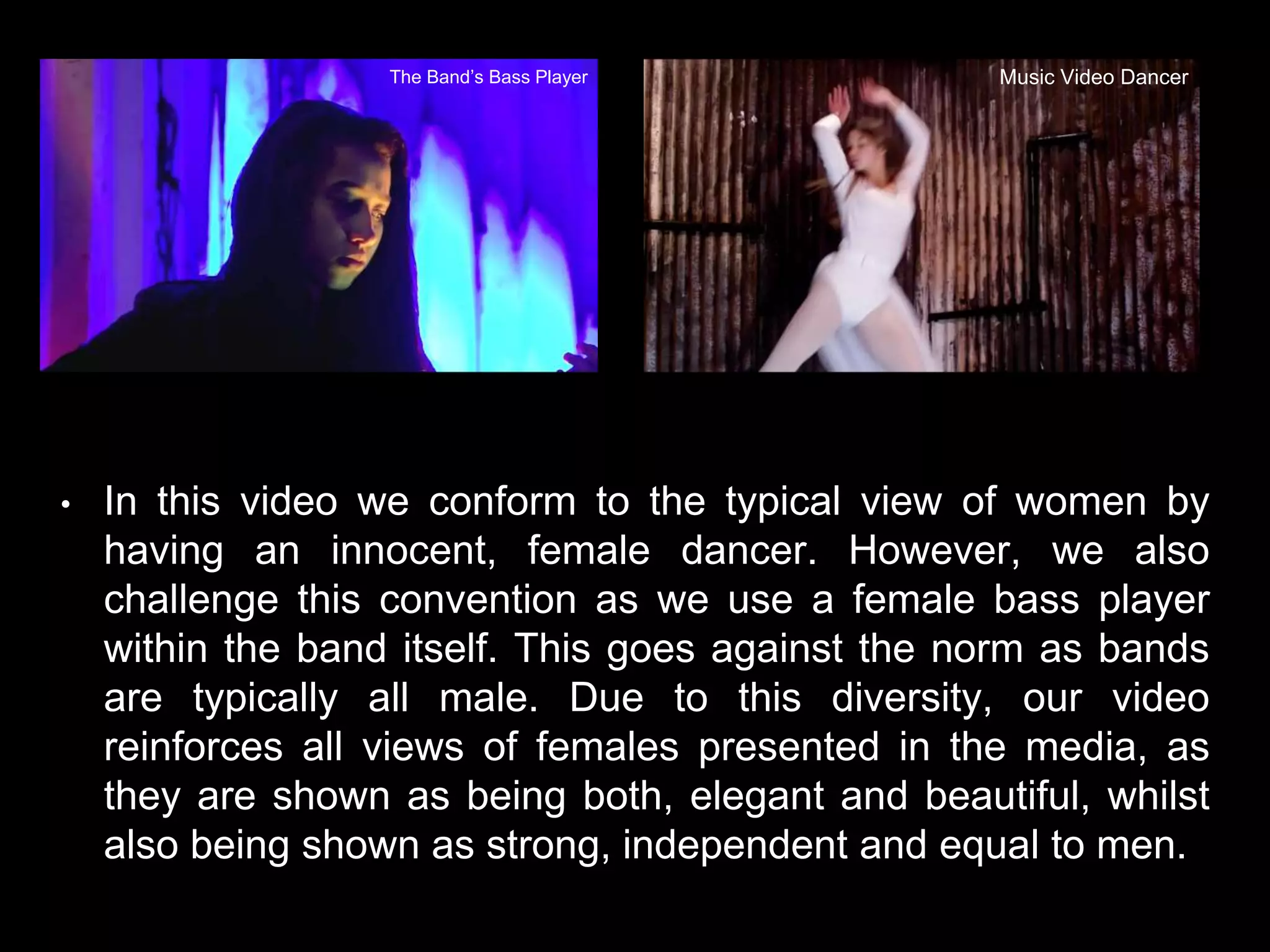 • In this video we conform to the typical view of women by
having an innocent, female dancer. However, we also
challenge this convention as we use a female bass player
within the band itself. This goes against the norm as bands
are typically all male. Due to this diversity, our video
reinforces all views of females presented in the media, as
they are shown as being both, elegant and beautiful, whilst
also being shown as strong, independent and equal to men.
The Band’s Bass Player Music Video Dancer
 