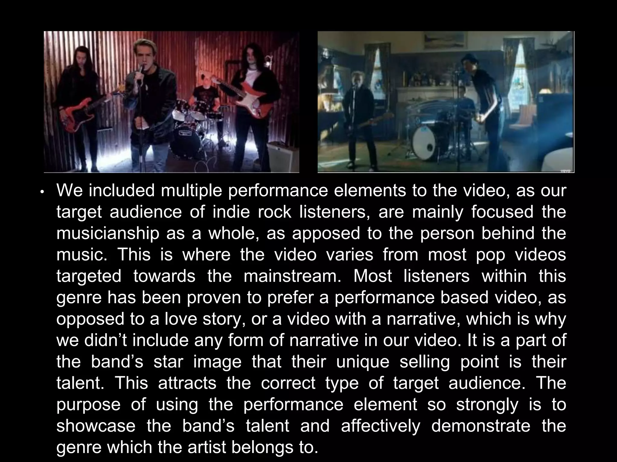 • We included multiple performance elements to the video, as our
target audience of indie rock listeners, are mainly focused the
musicianship as a whole, as apposed to the person behind the
music. This is where the video varies from most pop videos
targeted towards the mainstream. Most listeners within this
genre has been proven to prefer a performance based video, as
opposed to a love story, or a video with a narrative, which is why
we didn’t include any form of narrative in our video. It is a part of
the band’s star image that their unique selling point is their
talent. This attracts the correct type of target audience. The
purpose of using the performance element so strongly is to
showcase the band’s talent and affectively demonstrate the
genre which the artist belongs to.
 