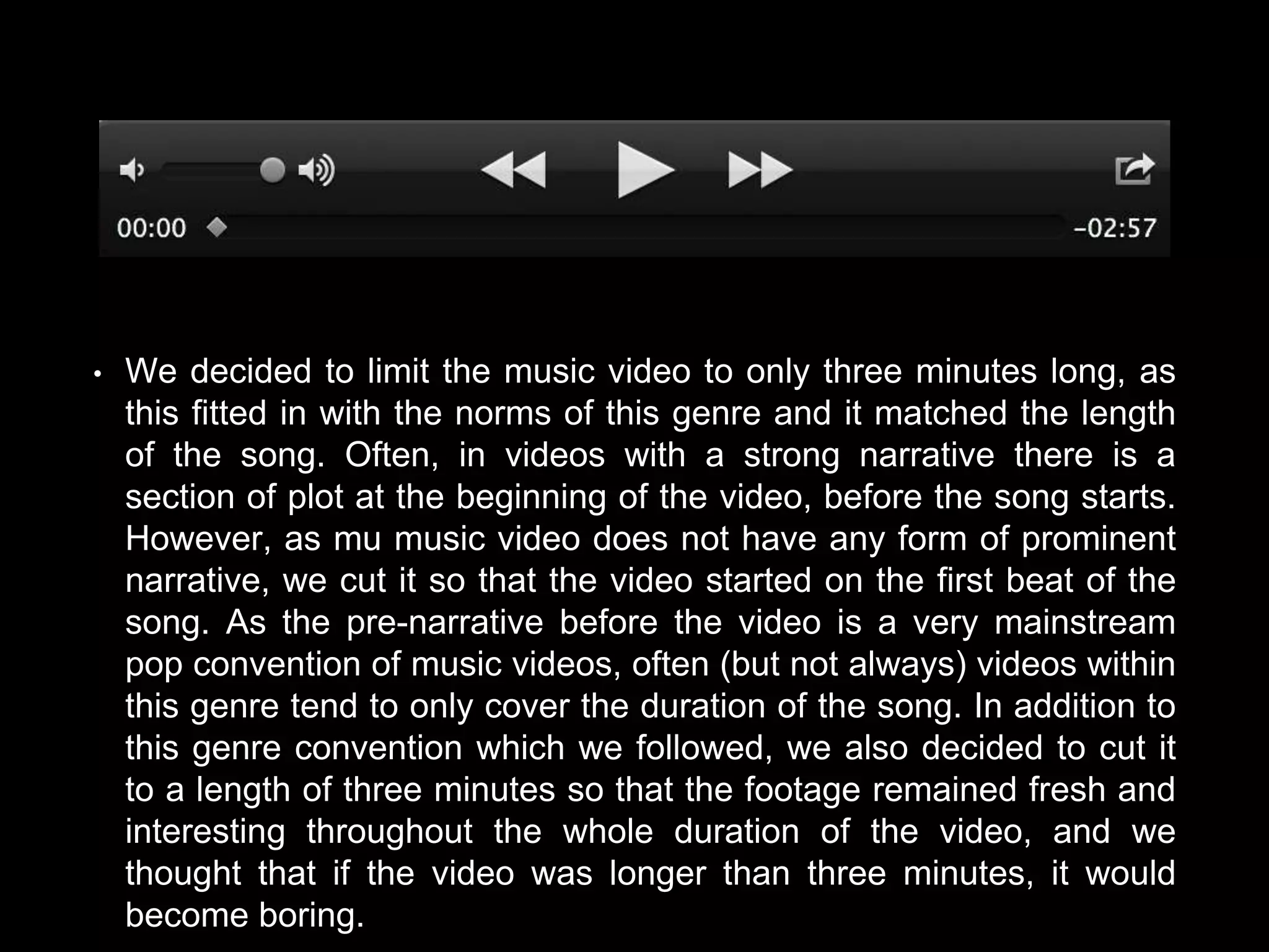 • We decided to limit the music video to only three minutes long, as
this fitted in with the norms of this genre and it matched the length
of the song. Often, in videos with a strong narrative there is a
section of plot at the beginning of the video, before the song starts.
However, as mu music video does not have any form of prominent
narrative, we cut it so that the video started on the first beat of the
song. As the pre-narrative before the video is a very mainstream
pop convention of music videos, often (but not always) videos within
this genre tend to only cover the duration of the song. In addition to
this genre convention which we followed, we also decided to cut it
to a length of three minutes so that the footage remained fresh and
interesting throughout the whole duration of the video, and we
thought that if the video was longer than three minutes, it would
become boring.
 