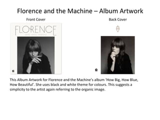 Florence and the Machine – Album Artwork
Front Cover Back Cover
This Album Artwork for Florence and the Machine’s album ‘How Big, How Blue,
How Beautiful’. She uses black and white theme for colours. This suggests a
simplicity to the artist again referring to the organic image.
 