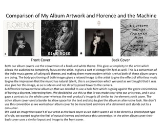 Comparison of My Album Artwork and Florence and the Machine
Front Cover Back Cover
Both our album covers use the convention of a black and white theme. This gives a simplicity to the artist which
allows the audience to completely focus on the artist. It gives a sort of vintage film feel as well. This is a convention of
the indie music genre, of taking old themes and making them more modern which is what both of these album covers
are doing. The body positioning of both images gives a relaxed image to the artist to give the effect of effortless music
to give the impression that the music has natural talent, this is a convention which we used as we thought that it was
also give her this image, as se is side on and not directly posed towards the camera.
A difference between these albums is that we decided to use a bold font which is going against the genre conventions
of having a discreet, interesting font. We decided to use this so that it was made clear who our artist was, and it also
gave a contrast to the whole cover whereas the real product’s image is all similar to the elements on it cover. The
other album cover used a border to allow space for the text and also to give the album an alternative look. We didn’t
use this convention as we wanted our album cover to be more bold and more of a statement so it stands out to a
consumer.
We used an image that wasn’t of our artist as the back cover as we didn’t want it all to be directly a photoshoot type
of style, we wanted to give the feel of natural themes and enhance this convention. In the other album cover their
back cover uses a similar layout and image to the front cover.
 