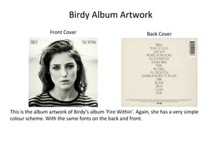 Birdy Album Artwork
Front Cover Back Cover
This is the album artwork of Birdy’s album ‘Fire Within’. Again, she has a very simple
colour scheme. With the same fonts on the back and front.
 