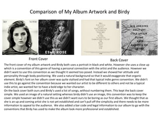 Comparison of My Album Artwork and Birdy
Front Cover Back Cover
The front cover of my album artwork and Birdy both uses a portrait in black and white. However she uses a close up
which is a convention of this genre of having a personal connection with the artist and the audience. However we
didn’t want to use this convention as we thought it seemed too posed. Instead we showed her attitude and
personality through body positioning. We used a natural background so that it would exaggerate that organic
element. Birdy’s font on her album cover was quite stylised and had that typical indie genre convention. We didn’t
use this to go against the convention because we wanted our artist to be different to others and not be a typical
indie artist, we wanted her to have a bold edge to her character.
On the back cover both ours and Birdy’s used a list of songs, without numbering them. This kept the back cover
simple. We used an image of a natural setting whereas birdy didn’t use an image, this convention was to keep the
cover simple however we didn’t use this as we didn’t want ours to be boring as our first album. We thought that as
she is an up and coming artist she is not yet established and can’t pull off the simplicity and there needs to be more
information to appeal to the audience. We also added a bar code and legal information to our album to go with the
conventions that Birdy has used to make the album look more professional and established.
 