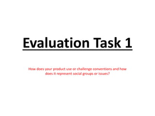 Evaluation Task 1
How does your product use or challenge conventions and how
does it represent social groups or issues?
 