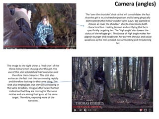 Camera (angles)
The image to the right shows a ‘mid-shot’ of the
three military men chasing after the girl. The
use of this shot establishes their costumes and
therefore their character. This shot also
enhances the fact that they are moving rapidly
and therefore looking for the same thing. The
shot also emphasizes that they are all looking in
the same direction, this gives the viewer further
indication that they are moving for the same
motive and are aiming their guns at the same
target. Therefore, exposing more of the
narrative.
The ‘over the shoulder’ shot to the left consolidates the fact
that the girl is in a vulnerable position and is being physically
dominated by the military soldier with a gun. We wanted to
choose an ’over the shoulder’ shot to incorporate both
characters thus creating tension and certifying that he is
specifically targeting her. The ‘high angle’ also lowers the
status of the refugee girl. The choice of high angle makes her
appear younger and establishes her current physical and social
weakness as the men embark on surrounding and threatening
her.
 