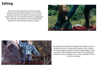 Editing
The picture to the right shows the similar editing
properties that this film has featured in it in order to
achieve an element of a smooth running action and
realism. Here, we can see that the women is grabbing the
girl by the arm, the next shot is of her moving off the
ground. This is the technique ‘match on action’ .
The image to the left shows once again that ‘match on action’ is
being carried out in this particular instance. In this instance,
the military soldier has given an order through dialogue “stand
up slowly”. After having been told to do this, the refugee girl
proceeds to move up slowly. This is a classic example of match
on action technique.
 