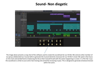Sound- Non diegetic
The image above presents a snap shot of the software used to create the soundtrack for our thriller. Me and one other member of
our group collaborated our musical skills to generate the musical elements necessary for our thriller’s mood. We spent a few hours
on this track and worked hard on balancing the EQ so that it would fit well with the action happening on screen. In a film like ‘Lucy,’
the soundtrack is similar to ours and is fast moving and constantly increasing in pace. This is designed to generate emotional tension
within the scene.
 