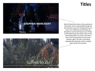 Titles
Both of these titles share similar qualities to
each other. This is represented through the
fact that the names are introduced one at a
time. This is effective and therefore we
decided to use this technique in our thriller.
It ultimately draws the viewer closer to the
name being shown on screen. The title is
also in the same position on the screen
(bottom right). The title is also being
exposed when dramatic action is taking
place within the narrative.
 