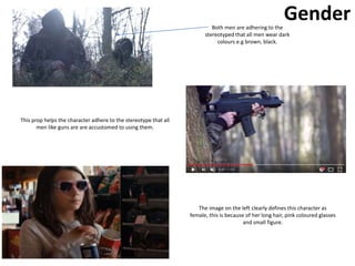 GenderBoth men are adhering to the
stereotyped that all men wear dark
colours e.g brown, black.
This prop helps the character adhere to the stereotype that all
men like guns are are accustomed to using them.
The image on the left clearly defines this character as
female, this is because of her long hair, pink coloured glasses
and small figure.
 