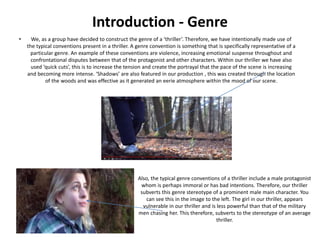 Introduction - Genre
• We, as a group have decided to construct the genre of a ‘thriller’. Therefore, we have intentionally made use of
the typical conventions present in a thriller. A genre convention is something that is specifically representative of a
particular genre. An example of these conventions are violence, increasing emotional suspense throughout and
confrontational disputes between that of the protagonist and other characters. Within our thriller we have also
used ‘quick cuts’, this is to increase the tension and create the portrayal that the pace of the scene is increasing
and becoming more intense. ‘Shadows’ are also featured in our production , this was created through the location
of the woods and was effective as it generated an eerie atmosphere within the mood of our scene.
Also, the typical genre conventions of a thriller include a male protagonist
whom is perhaps immoral or has bad intentions. Therefore, our thriller
subverts this genre stereotype of a prominent male main character. You
can see this in the image to the left. The girl in our thriller, appears
vulnerable in our thriller and is less powerful than that of the military
men chasing her. This therefore, subverts to the stereotype of an average
thriller.
 