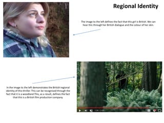 Regional Identity
In the image to the left demonstrates the British regional
identity of this thriller. This can be recognised through the
fact that it is a woodland This, as a result, defines the fact
that this is a British film production company.
The image to the left defines the fact that this girl is British. We can
hear this through her British dialogue and the colour of her skin.
 