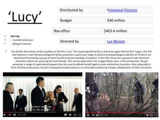 ‘Lucy’
• Starring
• – Scarlett Johansson
• - Morgan Freeman
• Our thriller also shares similar qualities to the film ‘Lucy’. The reasoning behind this is that once again like the film ’Logan’, this film
also features a main female protagonist whom possesses a particular range of physical and psychological abilities all of which are
desired and hunted by a group of more forceful and commanding characters. In this film, there are a group of male dominant
characters whom are pursuing the main female. This can be observed in the images below. Also, in this production, the girl
possesses a range of supernatural powers that she uses to defend herself against more authoritive characters. Also, physically in
both of these productions, the girl is being dominated and put in a vulnerable position by a larger collaboration of male characters.
Directed by Luc Besson
Box office $463.4 million
Budget $40 million
Distributed by •Universal Pictures
 