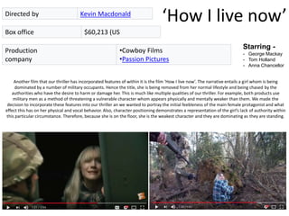 ‘How I live now’Directed by Kevin Macdonald
Box office $60,213 (US
Starring -
- George Mackay
- Tom Holland
- Anna Chancellor
Production
company
•Cowboy Films
•Passion Pictures
Another film that our thriller has incorporated features of within it is the film ‘How I live now’. The narrative entails a girl whom is being
dominated by a number of military occupants. Hence the title, she is being removed from her normal lifestyle and being chased by the
authorities who have the desire to harm or damage her. This is much like multiple qualities of our thriller. For example, both products use
military men as a method of threatening a vulnerable character whom appears physically and mentally weaker than them. We made the
decision to incorporate these features into our thriller an we wanted to portray the initial feebleness of the main female protagonist and what
effect this has on her physical and vocal behavior. Also, character positioning demonstrates a representation of the girl’s lack of authority within
this particular circumstance. Therefore, because she is on the floor, she is the weakest character and they are dominating as they are standing.
 