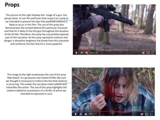 Props
The picture on the right displays the image of a gun. Our
group chose to use this particular item (a gun) as a prop as
we intended to present the idea that potential violence is
likely to occur in this film. The use of this prop also
demonstrates the context behind this particular character
and that he is likely to fire this gun throughout the duration
of the thriller. Therefore, this prop has successfully exposed
part of the narrative. As this prop represents violence and
danger, it therefore heightens the threat from this character
and reinforces the fact that he is more powerful.
The image to the right emphasizes the use of the prop
‘fake blood’. In a gruesome and violent thriller like ours
we thought it necessary to enforce the fact that violence
is occurring. This makes the narrative more realistic and
intensifies the action. The use of this prop highlights the
violent traditional conventions of a thriller of which we
intended to represent in ours.
 