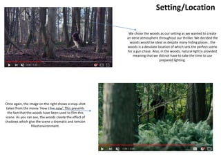Setting/Location
We chose the woods as our setting as we wanted to create
an eerie atmosphere throughout our thriller. We decided the
woods would be ideal as despite many hiding places , the
woods is a desolate location of which sets the perfect scene
for a gun chase. Also, in the woods, natural light is provided
meaning that we did not have to take the time to use
prepared lighting.
Once again, the image on the right shows a snap-shot
taken from the movie ‘How I live now’. This presents
the fact that the woods have been used to film this
scene. As you can see, the woods create the effect of
shadows which give the scene a dramatic and tension
filled environment.
 