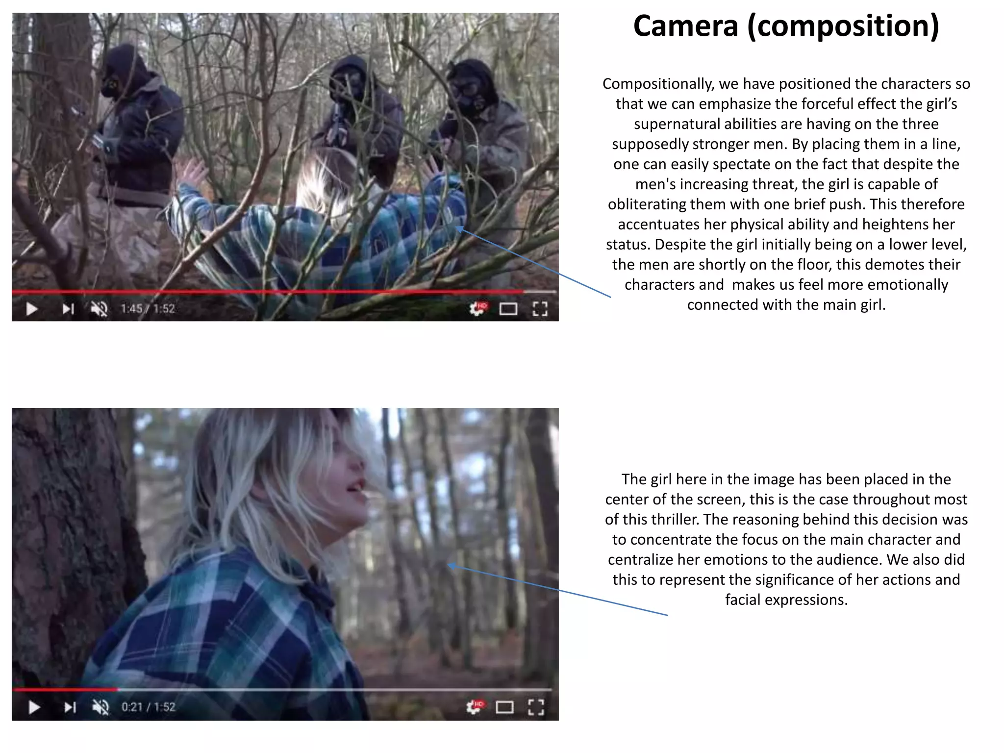 Camera (composition)
Compositionally, we have positioned the characters so
that we can emphasize the forceful effect the girl’s
supernatural abilities are having on the three
supposedly stronger men. By placing them in a line,
one can easily spectate on the fact that despite the
men's increasing threat, the girl is capable of
obliterating them with one brief push. This therefore
accentuates her physical ability and heightens her
status. Despite the girl initially being on a lower level,
the men are shortly on the floor, this demotes their
characters and makes us feel more emotionally
connected with the main girl.
The girl here in the image has been placed in the
center of the screen, this is the case throughout most
of this thriller. The reasoning behind this decision was
to concentrate the focus on the main character and
centralize her emotions to the audience. We also did
this to represent the significance of her actions and
facial expressions.
 