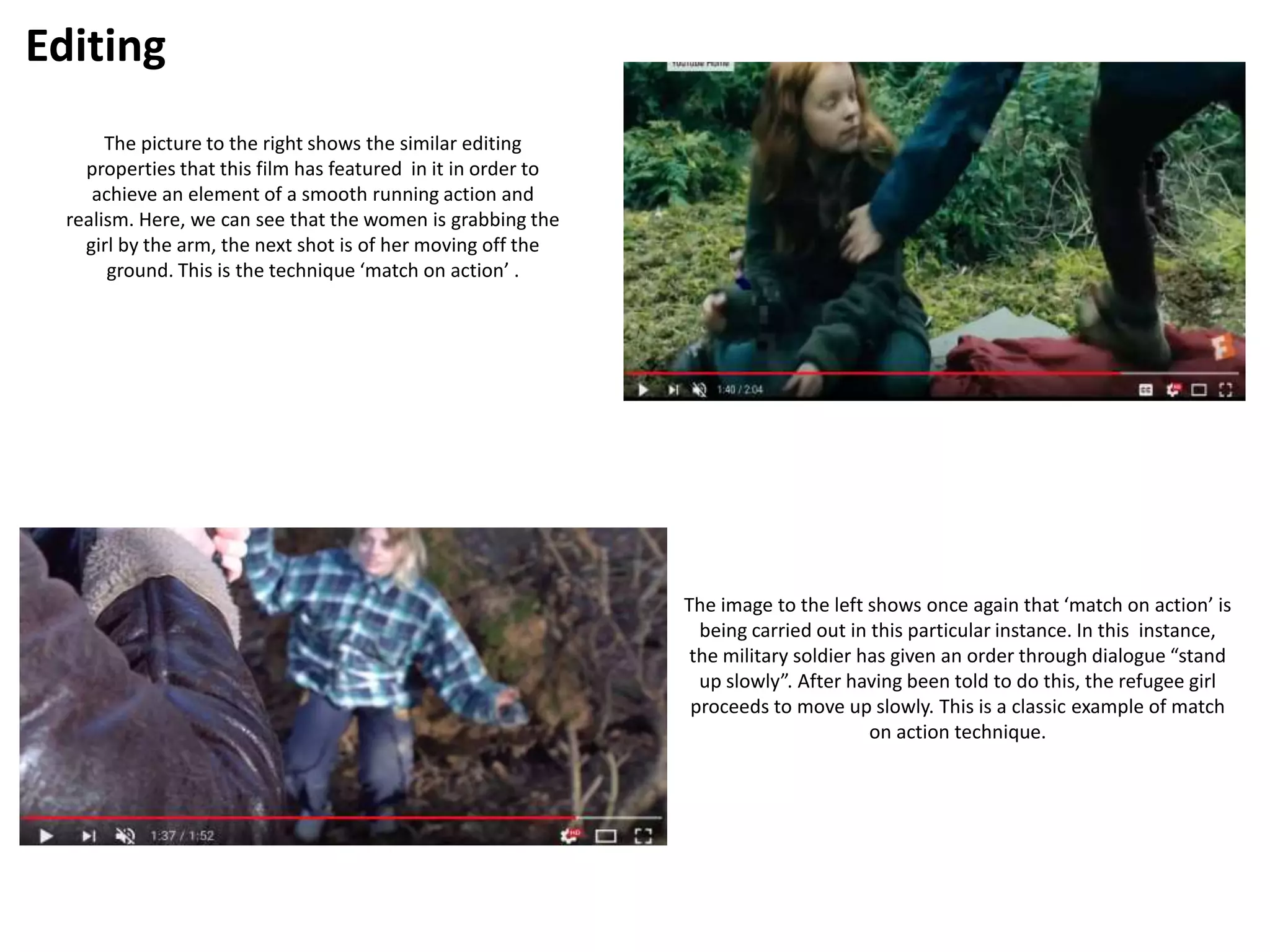 Editing
The picture to the right shows the similar editing
properties that this film has featured in it in order to
achieve an element of a smooth running action and
realism. Here, we can see that the women is grabbing the
girl by the arm, the next shot is of her moving off the
ground. This is the technique ‘match on action’ .
The image to the left shows once again that ‘match on action’ is
being carried out in this particular instance. In this instance,
the military soldier has given an order through dialogue “stand
up slowly”. After having been told to do this, the refugee girl
proceeds to move up slowly. This is a classic example of match
on action technique.
 