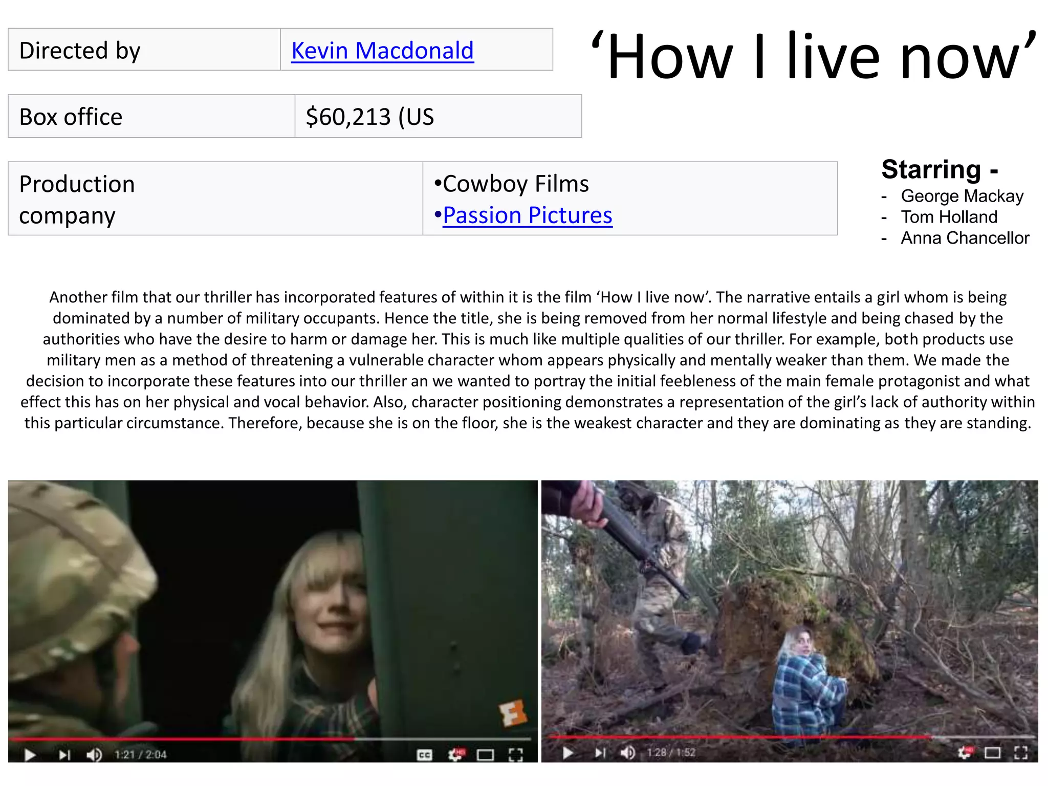 ‘How I live now’Directed by Kevin Macdonald
Box office $60,213 (US
Starring -
- George Mackay
- Tom Holland
- Anna Chancellor
Production
company
•Cowboy Films
•Passion Pictures
Another film that our thriller has incorporated features of within it is the film ‘How I live now’. The narrative entails a girl whom is being
dominated by a number of military occupants. Hence the title, she is being removed from her normal lifestyle and being chased by the
authorities who have the desire to harm or damage her. This is much like multiple qualities of our thriller. For example, both products use
military men as a method of threatening a vulnerable character whom appears physically and mentally weaker than them. We made the
decision to incorporate these features into our thriller an we wanted to portray the initial feebleness of the main female protagonist and what
effect this has on her physical and vocal behavior. Also, character positioning demonstrates a representation of the girl’s lack of authority within
this particular circumstance. Therefore, because she is on the floor, she is the weakest character and they are dominating as they are standing.
 