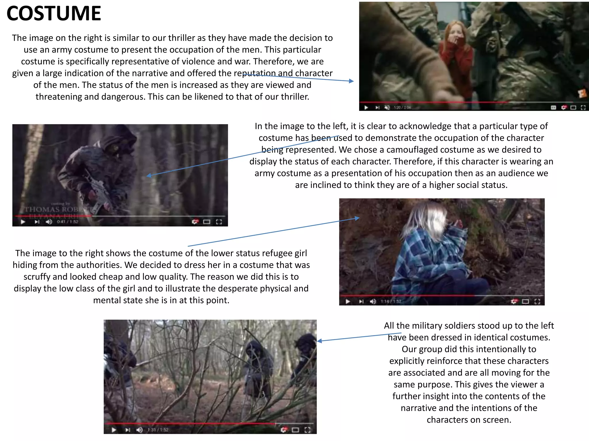 COSTUME
In the image to the left, it is clear to acknowledge that a particular type of
costume has been used to demonstrate the occupation of the character
being represented. We chose a camouflaged costume as we desired to
display the status of each character. Therefore, if this character is wearing an
army costume as a presentation of his occupation then as an audience we
are inclined to think they are of a higher social status.
The image to the right shows the costume of the lower status refugee girl
hiding from the authorities. We decided to dress her in a costume that was
scruffy and looked cheap and low quality. The reason we did this is to
display the low class of the girl and to illustrate the desperate physical and
mental state she is in at this point.
All the military soldiers stood up to the left
have been dressed in identical costumes.
Our group did this intentionally to
explicitly reinforce that these characters
are associated and are all moving for the
same purpose. This gives the viewer a
further insight into the contents of the
narrative and the intentions of the
characters on screen.
The image on the right is similar to our thriller as they have made the decision to
use an army costume to present the occupation of the men. This particular
costume is specifically representative of violence and war. Therefore, we are
given a large indication of the narrative and offered the reputation and character
of the men. The status of the men is increased as they are viewed and
threatening and dangerous. This can be likened to that of our thriller.
 