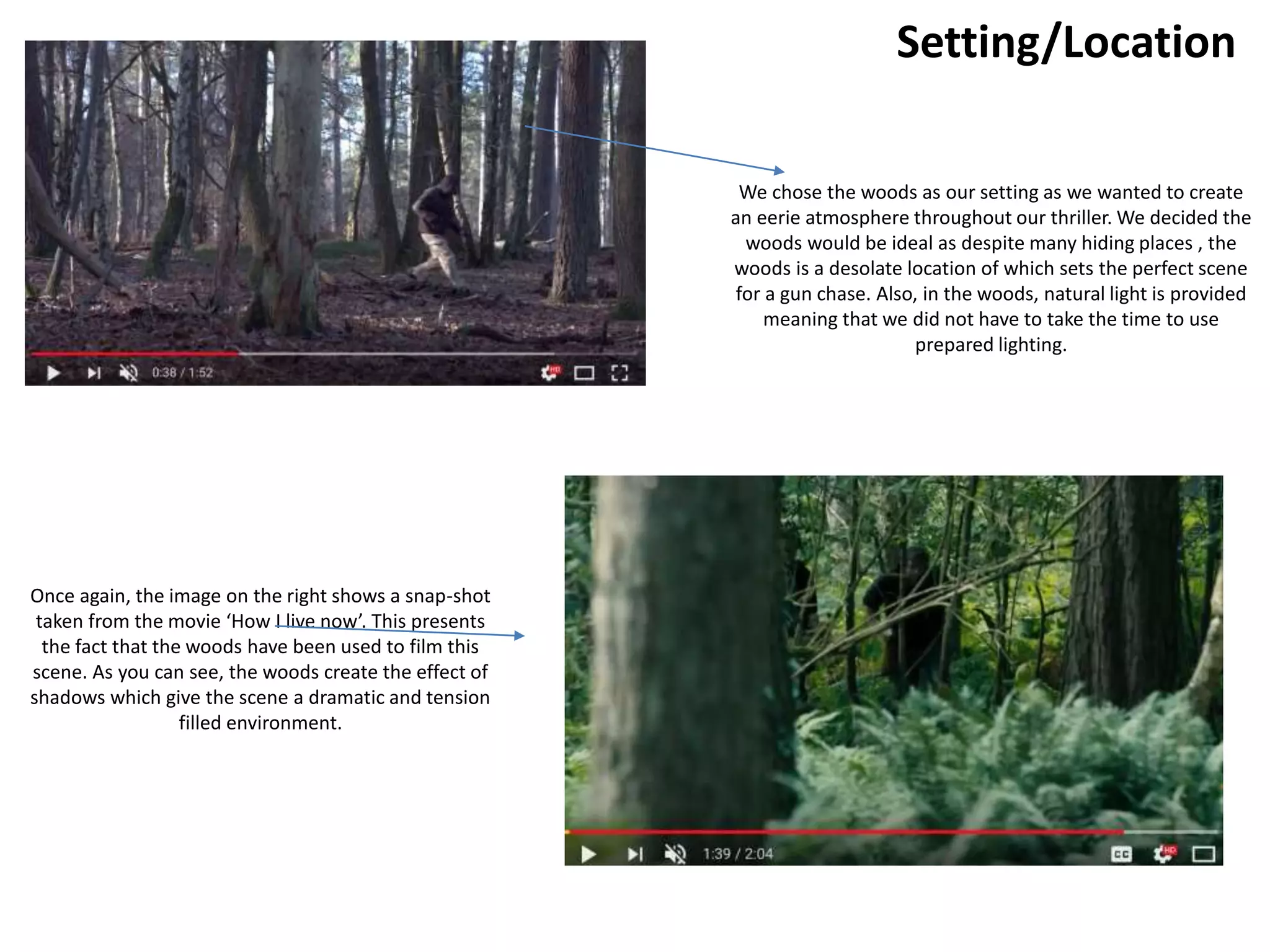 Setting/Location
We chose the woods as our setting as we wanted to create
an eerie atmosphere throughout our thriller. We decided the
woods would be ideal as despite many hiding places , the
woods is a desolate location of which sets the perfect scene
for a gun chase. Also, in the woods, natural light is provided
meaning that we did not have to take the time to use
prepared lighting.
Once again, the image on the right shows a snap-shot
taken from the movie ‘How I live now’. This presents
the fact that the woods have been used to film this
scene. As you can see, the woods create the effect of
shadows which give the scene a dramatic and tension
filled environment.
 