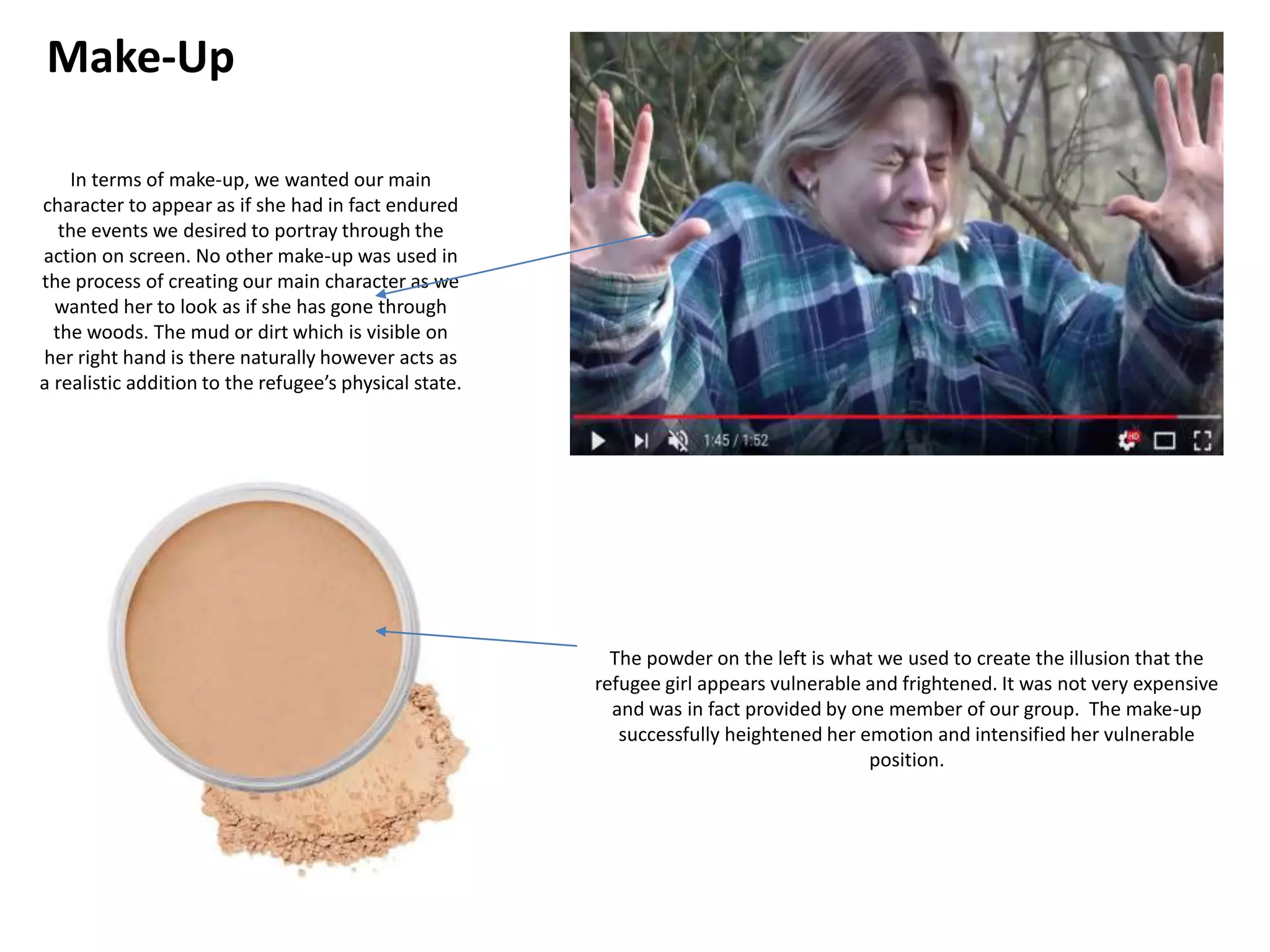Make-Up
In terms of make-up, we wanted our main
character to appear as if she had in fact endured
the events we desired to portray through the
action on screen. No other make-up was used in
the process of creating our main character as we
wanted her to look as if she has gone through
the woods. The mud or dirt which is visible on
her right hand is there naturally however acts as
a realistic addition to the refugee’s physical state.
The powder on the left is what we used to create the illusion that the
refugee girl appears vulnerable and frightened. It was not very expensive
and was in fact provided by one member of our group. The make-up
successfully heightened her emotion and intensified her vulnerable
position.
 
