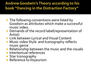  The following conventions were listed by
  Goodwin as attributes which make a successful
  music video.
 Demands of the record label(representation of
  Artist)
 Link between Lyrical and Visual Content
 Music video Style and Iconography reflects
  music genre
 Relationship between the music and the visuals
 Intertextual references
 Star Iconography
 Reference to Voyeurism
 
