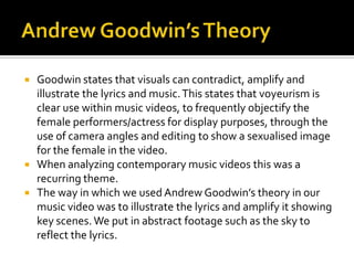    Goodwin states that visuals can contradict, amplify and
    illustrate the lyrics and music. This states that voyeurism is
    clear use within music videos, to frequently objectify the
    female performers/actress for display purposes, through the
    use of camera angles and editing to show a sexualised image
    for the female in the video.
   When analyzing contemporary music videos this was a
    recurring theme.
   The way in which we used Andrew Goodwin’s theory in our
    music video was to illustrate the lyrics and amplify it showing
    key scenes. We put in abstract footage such as the sky to
    reflect the lyrics.
 
