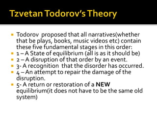    Todorov proposed that all narratives(whether
    that be plays, books, music videos etc) contain
    these five fundamental stages in this order:
   1 – A State of equilibrium (all is as it should be)
   2 – A disruption of that order by an event.
   3- A recognition that the disorder has occurred.
   4 – An attempt to repair the damage of the
    disruption.
   5- A return or restoration of a NEW
    equilibrium(it does not have to be the same old
    system)
 