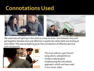 We used natural lighting in this shot as a way to show love between boy and
girl together denotes love and affection in particular when both are smiling at
each other. The natural lighting gives the connotation of affectionate love
and compassion.

                                          This is an ode to Lupe Fiasco’s
                                          song which, utilised this to
                                          create a natural glow
                                          emphasizing the naturalistic
                                          approach, which we have used
                                          in our music video
 