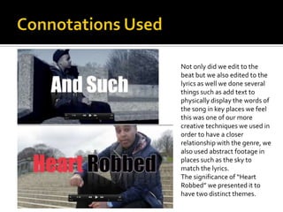 Not only did we edit to the
beat but we also edited to the
lyrics as well we done several
things such as add text to
physically display the words of
the song in key places we feel
this was one of our more
creative techniques we used in
order to have a closer
relationship with the genre, we
also used abstract footage in
places such as the sky to
match the lyrics.
The significance of “Heart
Robbed” we presented it to
have two distinct themes.
 