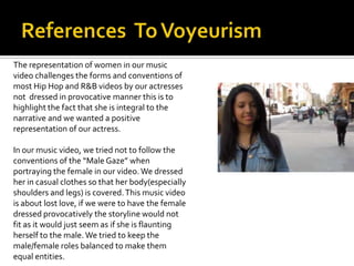 The representation of women in our music
video challenges the forms and conventions of
most Hip Hop and R&B videos by our actresses
not dressed in provocative manner this is to
highlight the fact that she is integral to the
narrative and we wanted a positive
representation of our actress.

In our music video, we tried not to follow the
conventions of the “Male Gaze” when
portraying the female in our video. We dressed
her in casual clothes so that her body(especially
shoulders and legs) is covered. This music video
is about lost love, if we were to have the female
dressed provocatively the storyline would not
fit as it would just seem as if she is flaunting
herself to the male. We tried to keep the
male/female roles balanced to make them
equal entities.
 