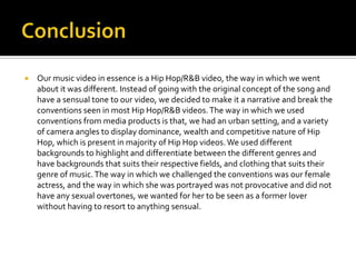    Our music video in essence is a Hip Hop/R&B video, the way in which we went
    about it was different. Instead of going with the original concept of the song and
    have a sensual tone to our video, we decided to make it a narrative and break the
    conventions seen in most Hip Hop/R&B videos. The way in which we used
    conventions from media products is that, we had an urban setting, and a variety
    of camera angles to display dominance, wealth and competitive nature of Hip
    Hop, which is present in majority of Hip Hop videos. We used different
    backgrounds to highlight and differentiate between the different genres and
    have backgrounds that suits their respective fields, and clothing that suits their
    genre of music. The way in which we challenged the conventions was our female
    actress, and the way in which she was portrayed was not provocative and did not
    have any sexual overtones, we wanted for her to be seen as a former lover
    without having to resort to anything sensual.
 