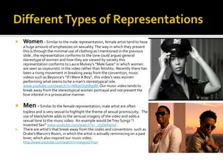    Women – Similar to the male representation, female artist tend to have
    a huge amount of emphasizes on sexuality. The way in which they present
    this is through the minimal use of clothing as I mentioned in the previous
    slide , the representation conforms to the (one could argue) general
    stereotype of women and how they are viewed by society this
    representation conforms to Laura Mulvey’s “Male Gaze” in which women
    are seen as voyeuristic in the video rather than fetishtic. Recently there has
    been a rising movement in breaking away from the convention, music
    videos such as Beyonce’s “If I Were A Boy”, this video’s sees women
    performing what seems to be a man’s stereotypical role.
    www.youtube.com/watch?v=AWpsOqh8q0M. Our music video tends to
    break away from the stereotypical women portrayal and not present the
    love interest in a provocative manner.

   Men – Similar to the female representation, male artist are often
    topless and is very sexual to highlight the theme of sexual promiscuity. The
    use of black/white adds to the sensual imagery of the video and adds a
    sexual tone to the music video. An example would be Trey Songz “I
    Invented Sex” www.youtube.com/watch?v=_zI3OeNsnvI .
   There are artist’s that break away from the codes and conventions such as
    Drake’s Marvin’s Room, in which the artist is actually reminiscing on a past
    lover, which also inspired our music video.
    http://www.youtube.com/watch?v=nwyjxsOYnys
 