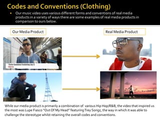     Our music video uses various different forms and conventions of real media
        products in a variety of ways there are some examples of real media products in
        comparison to ours below.

       Our Media Product                                            Real Media Product




While our media product is primarily a combination of various Hip Hop/R&B, the video that inspired us
the most was Lupe Fiasco “Out Of My Head” featuring Trey Songz, the way in which it was able to
challenge the stereotype whilst retaining the overall codes and conventions.
 