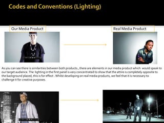 Our Media Product                                                             Real Media Product




As you can see there is similarities between both products , there are elements in our media product which would speak to
our target audience. The lighting in the first panel is very concentrated to show that the attire is completely opposite to
the background placed, this is for effect . Whilst developing on real media products, we feel that it is necessary to
challenge it for creative purposes.
 