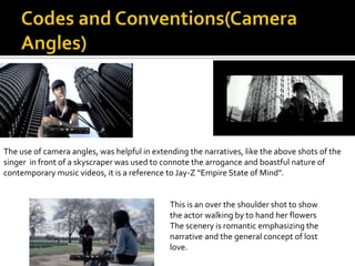 The use of camera angles, was helpful in extending the narratives, like the above shots of the
singer in front of a skyscraper was used to connote the arrogance and boastful nature of
contemporary music videos, it is a reference to Jay-Z “Empire State of Mind”.


                                              This is an over the shoulder shot to show
                                              the actor walking by to hand her flowers
                                              The scenery is romantic emphasizing the
                                              narrative and the general concept of lost
                                              love.
 