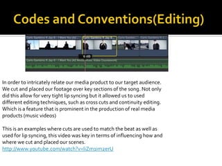 In order to intricately relate our media product to our target audience.
We cut and placed our footage over key sections of the song. Not only
did this allow for very tight lip syncing but it allowed us to used
different editing techniques, such as cross cuts and continuity editing.
Which is a feature that is prominent in the production of real media
products (music videos)

This is an examples where cuts are used to match the beat as well as
used for lip syncing, this video was key in terms of influencing how and
where we cut and placed our scenes.
http://www.youtube.com/watch?v=liZm1im2erU
 