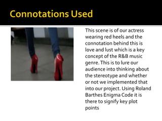 This scene is of our actress
wearing red heels and the
connotation behind this is
love and lust which is a key
concept of the R&B music
genre. This is to lure our
audience into thinking about
the stereotype and whether
or not we implemented that
into our project. Using Roland
Barthes Enigma Code it is
there to signify key plot
points
 