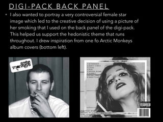 D I G I - PA C K B A C K PA N E L
• I also wanted to portray a very controversial female star
image which led to the creative decision of using a picture of
her smoking that I used on the back panel of the digi-pack.
This helped us support the hedonistic theme that runs
throughout. I drew inspiration from one fo Arctic Monkeys
album covers (bottom left).
 