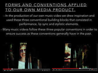 F O R M S A N D C O N V E N T I O N S A P P L I E D
T O O U R O W N M E D I A P R O D U C T.
- In the production of our own music video we drew inspiration and
used these three conventional building blocks that consisted in
performance, lip sync and stylistic elements.
- Many music videos follow these three popular conventions in order to
ensure success as these conventions generally have in the past.
 