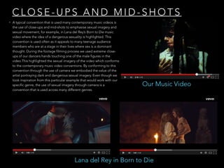 C L O S E - U P S A N D M I D - S H O T S
• A typical convention that is used many contemporary music videos is
the use of close-ups and mid-shots to emphasise sexual imagery and
sexual movement, for example, in Lana del Rey’s Born to Die music
video where the idea of a dangerous sexuality is highlighted. This
convention is used often as it appeals to many teenage audience
members who are at a stage in their lives where sex is a dominant
thought. During the footage filming process we used extreme close-
ups of our dancers hands touching one of the male figures in the
video.This highlighted the sexual imagery of the video which conforms
to the contemporary music video conventions. By conforming to this
convention through the use of camera we embodied the value of the
artist portraying dark and dangerous sexual imagery. Even though we
took inspiration from this particular example that would work with our
specific genre, the use of sexual imagery through camera is a
convention that is used across many different genres.
Lana del Rey in Born to Die
Our Music Video
 