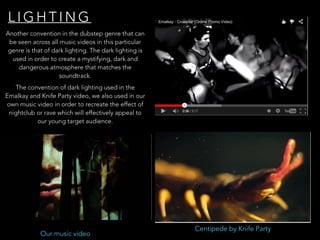 L I G H T I N G
Another convention in the dubstep genre that can
be seen across all music videos in this particular
genre is that of dark lighting. The dark lighting is
used in order to create a mystifying, dark and
dangerous atmosphere that matches the
soundtrack.
Centipede by Knife Party
Our music video
The convention of dark lighting used in the
Emalkay and Knife Party video, we also used in our
own music video in order to recreate the effect of
nightclub or rave which will effectively appeal to
our young target audience.
 