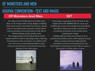 OF MONSTERS AND MEN
DIGIPAK CONVENTION- TEXT AND IMAGE
Of Monsters And Men SET
‣ The album from Of Monsters And Men have
their cover image with a large skyline enabling
their band name to ﬁt within this. This is a great
was to not distract the consumer and for their
name and logo to be prominent on the album
without taking up the whole cover.
‣ The image shows an individual alone at the
beach which is what is stereotypically a relaxing
environment so the consumer can relate to the
star. This is an unconventional album cover
however has become conventional since the
release of the indie genre
‣ I have taken inspiration from the text in the
skyline from the OMAM album cover as it
enables the cover to be simple but also allows
the title to stand out so the consumer is
constantly reminded of the artists name
creating star image.
‣ Additionally we have not chosen to do a
commercial product (such a the majority of pop
album covers) and have followed the
convention of the unconventional by not
showing the artists faces on the album cover; a
convention of indie album covers.
 