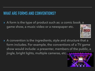 WHAT ARE FORMS AND CONVENTIONS?
▸ A form is the type of product such as: a comic book, a
game show, a music video or a newspaper etc.
▸ A convention is the ingredients, style and structure that a
form includes. For example, the conventions of a TV game
show would include: a presenter, members of the public, a
jingle, bright lights, multiple cameras, etc.
 