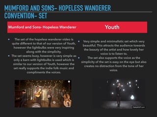 MUMFORD AND SONS- HOPELESS WANDERER
CONVENTION- SET
Mumford and Sons- Hopeless Wanderer Youth
The set of the hopeless wanderer video is
quite different to that of our version of Youth,
however the lightbulbs were very inspiring
along with the simplicity.
The set seems busy, however is very simple as
only a barn with lightbulbs is used which is
similar to our version of Youth, however the
set really supports the indie folk music and
compliments the voices.
Very simple and minimalistic set which very
beautiful. This attracts the audience towards
the beauty of the artist and how lovely her
voice is to listen to.
The set also supports the voice as the
simplicity of the set is easy on the eye but also
creates no distraction from the tone of her
voice.
 